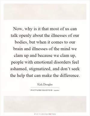 Now, why is it that most of us can talk openly about the illnesses of our bodies, but when it comes to our brain and illnesses of the mind we clam up and because we clam up, people with emotional disorders feel ashamed, stigmatized, and don’t seek the help that can make the difference Picture Quote #1
