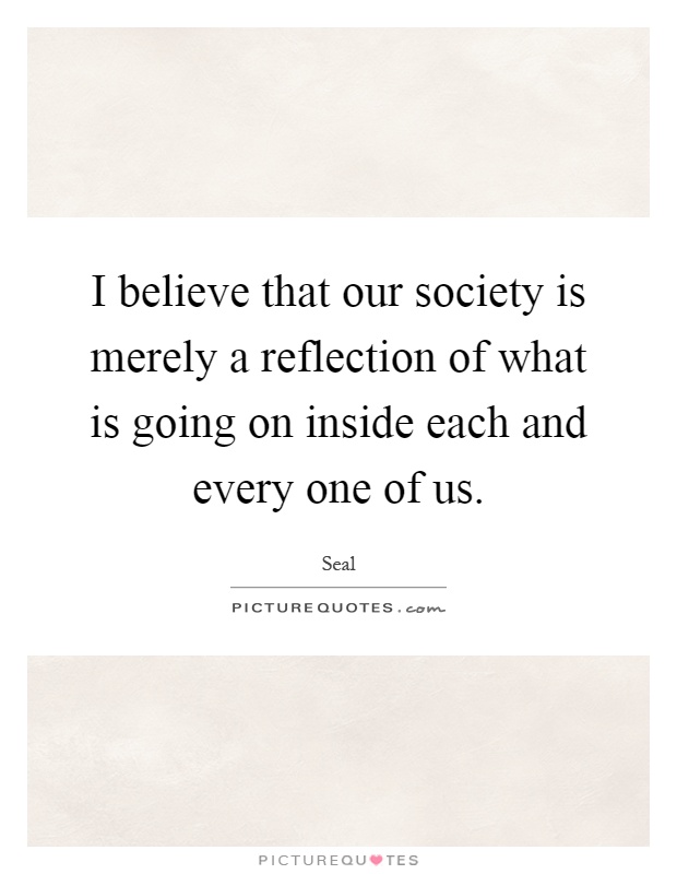 I believe that our society is merely a reflection of what is going on inside each and every one of us Picture Quote #1
