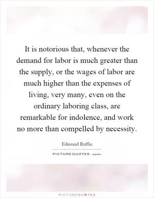 It is notorious that, whenever the demand for labor is much greater than the supply, or the wages of labor are much higher than the expenses of living, very many, even on the ordinary laboring class, are remarkable for indolence, and work no more than compelled by necessity Picture Quote #1