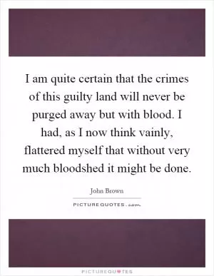 I am quite certain that the crimes of this guilty land will never be purged away but with blood. I had, as I now think vainly, flattered myself that without very much bloodshed it might be done Picture Quote #1