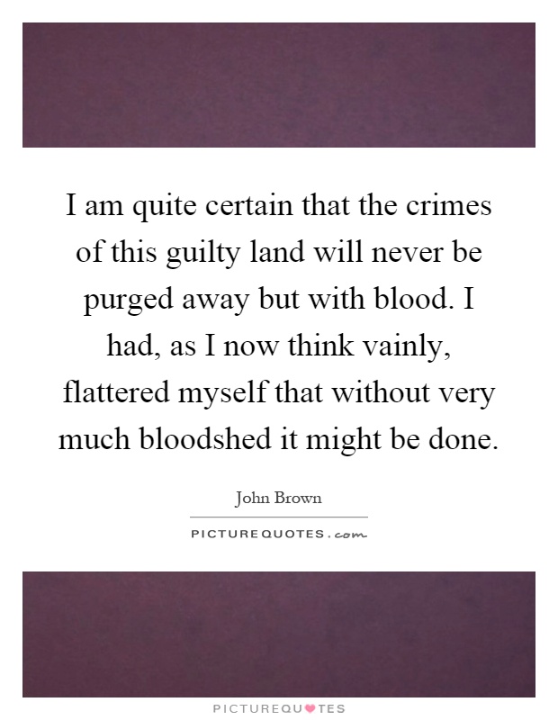 I am quite certain that the crimes of this guilty land will never be purged away but with blood. I had, as I now think vainly, flattered myself that without very much bloodshed it might be done Picture Quote #1