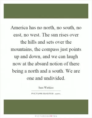 America has no north, no south, no east, no west. The sun rises over the hills and sets over the mountains, the compass just points up and down, and we can laugh now at the absurd notion of there being a north and a south. We are one and undivided Picture Quote #1