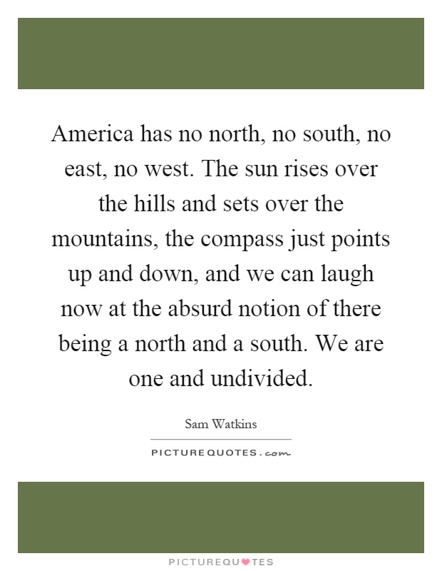 America has no north, no south, no east, no west. The sun rises over the hills and sets over the mountains, the compass just points up and down, and we can laugh now at the absurd notion of there being a north and a south. We are one and undivided Picture Quote #1