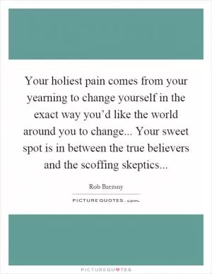 Your holiest pain comes from your yearning to change yourself in the exact way you’d like the world around you to change... Your sweet spot is in between the true believers and the scoffing skeptics Picture Quote #1