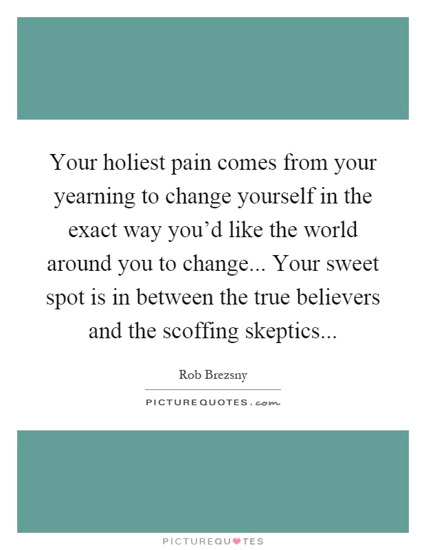 Your holiest pain comes from your yearning to change yourself in the exact way you'd like the world around you to change... Your sweet spot is in between the true believers and the scoffing skeptics Picture Quote #1