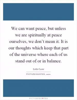 We can want peace, but unless we are spiritually at peace ourselves, we don’t mean it. It is our thoughts which keep that part of the universe where each of us stand out of or in balance Picture Quote #1