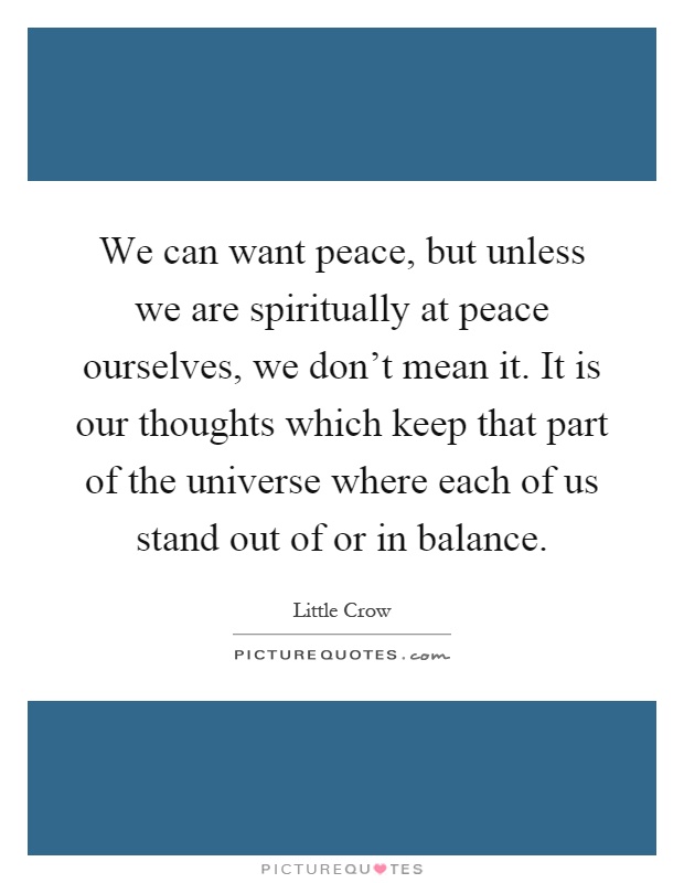 We can want peace, but unless we are spiritually at peace ourselves, we don't mean it. It is our thoughts which keep that part of the universe where each of us stand out of or in balance Picture Quote #1