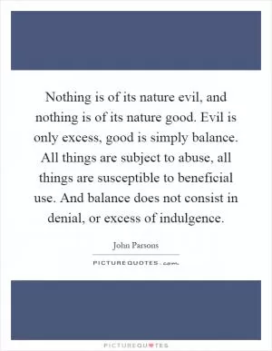 Nothing is of its nature evil, and nothing is of its nature good. Evil is only excess, good is simply balance. All things are subject to abuse, all things are susceptible to beneficial use. And balance does not consist in denial, or excess of indulgence Picture Quote #1