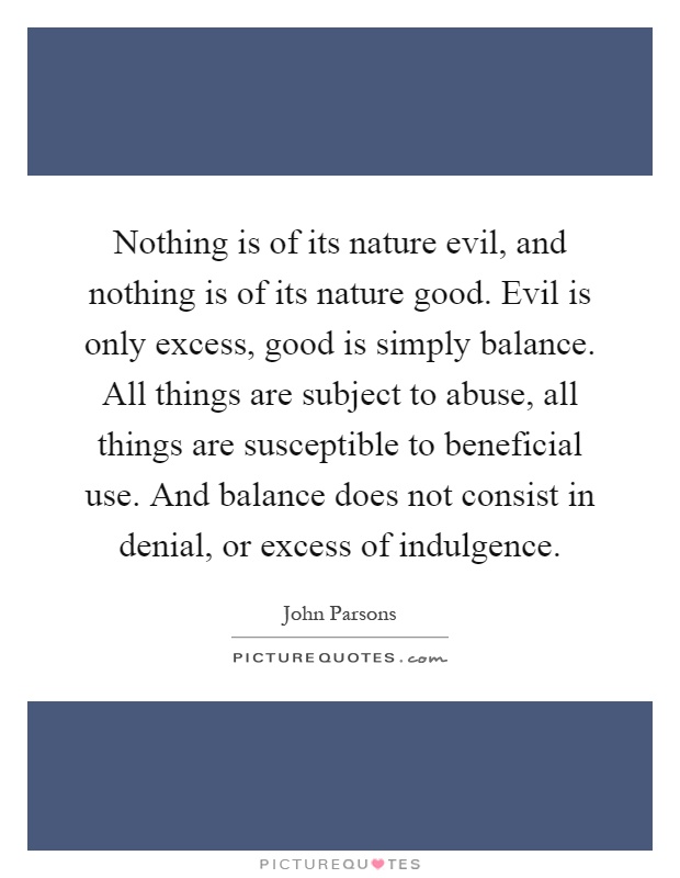 Nothing is of its nature evil, and nothing is of its nature good. Evil is only excess, good is simply balance. All things are subject to abuse, all things are susceptible to beneficial use. And balance does not consist in denial, or excess of indulgence Picture Quote #1