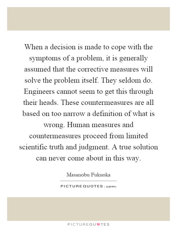 When a decision is made to cope with the symptoms of a problem, it is generally assumed that the corrective measures will solve the problem itself. They seldom do. Engineers cannot seem to get this through their heads. These countermeasures are all based on too narrow a definition of what is wrong. Human measures and countermeasures proceed from limited scientific truth and judgment. A true solution can never come about in this way Picture Quote #1