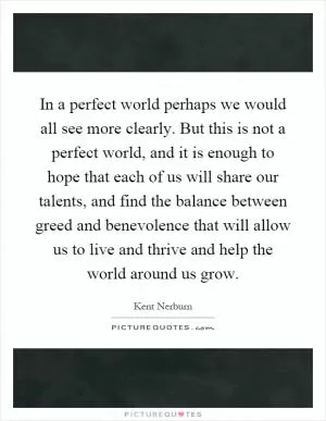 In a perfect world perhaps we would all see more clearly. But this is not a perfect world, and it is enough to hope that each of us will share our talents, and find the balance between greed and benevolence that will allow us to live and thrive and help the world around us grow Picture Quote #1