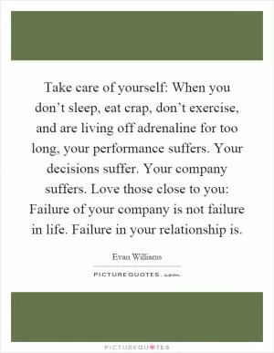 Take care of yourself: When you don’t sleep, eat crap, don’t exercise, and are living off adrenaline for too long, your performance suffers. Your decisions suffer. Your company suffers. Love those close to you: Failure of your company is not failure in life. Failure in your relationship is Picture Quote #1