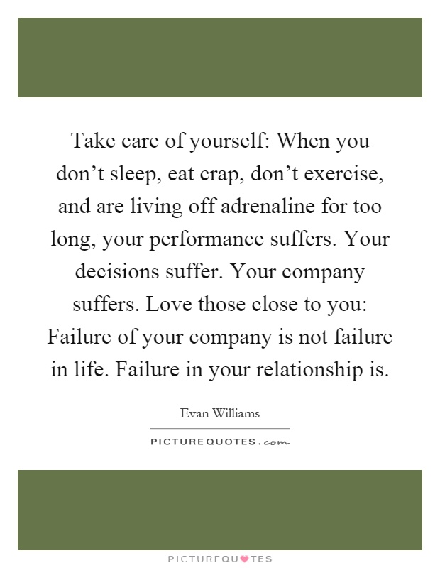 Take care of yourself: When you don't sleep, eat crap, don't exercise, and are living off adrenaline for too long, your performance suffers. Your decisions suffer. Your company suffers. Love those close to you: Failure of your company is not failure in life. Failure in your relationship is Picture Quote #1