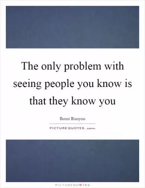 The only problem with seeing people you know is that they know you Picture Quote #1