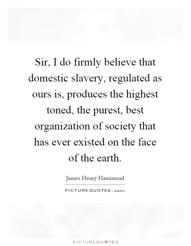 Sir, I do firmly believe that domestic slavery, regulated as ours is, produces the highest toned, the purest, best organization of society that has ever existed on the face of the earth Picture Quote #1