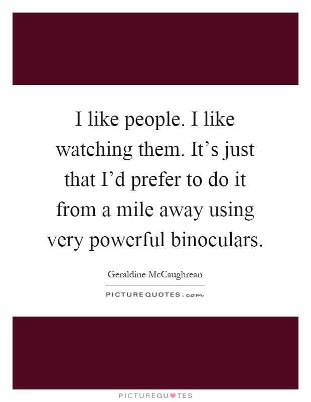I like people. I like watching them. It's just that I'd prefer to do it from a mile away using very powerful binoculars Picture Quote #1