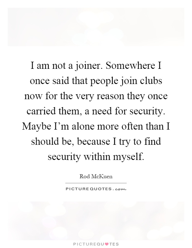 I am not a joiner. Somewhere I once said that people join clubs now for the very reason they once carried them, a need for security. Maybe I'm alone more often than I should be, because I try to find security within myself Picture Quote #1