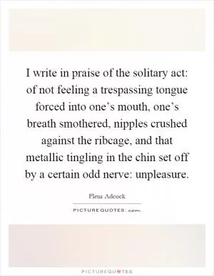I write in praise of the solitary act: of not feeling a trespassing tongue forced into one’s mouth, one’s breath smothered, nipples crushed against the ribcage, and that metallic tingling in the chin set off by a certain odd nerve: unpleasure Picture Quote #1