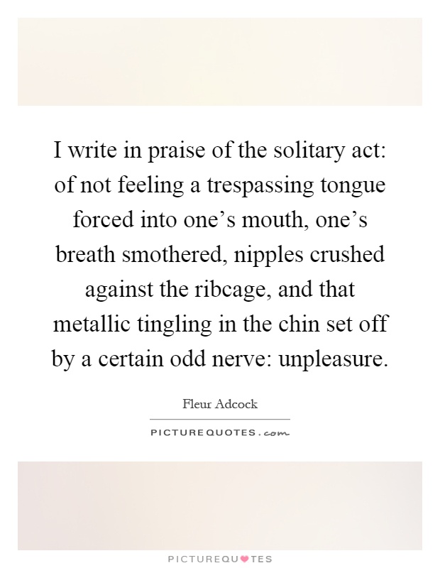 I write in praise of the solitary act: of not feeling a trespassing tongue forced into one's mouth, one's breath smothered, nipples crushed against the ribcage, and that metallic tingling in the chin set off by a certain odd nerve: unpleasure Picture Quote #1