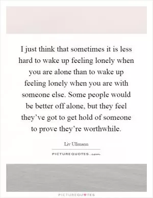 I just think that sometimes it is less hard to wake up feeling lonely when you are alone than to wake up feeling lonely when you are with someone else. Some people would be better off alone, but they feel they’ve got to get hold of someone to prove they’re worthwhile Picture Quote #1