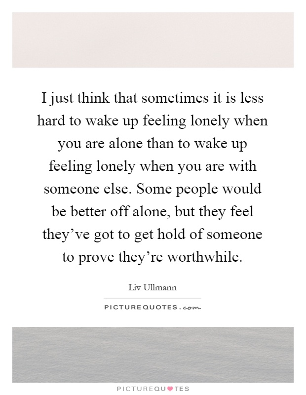 I just think that sometimes it is less hard to wake up feeling lonely when you are alone than to wake up feeling lonely when you are with someone else. Some people would be better off alone, but they feel they've got to get hold of someone to prove they're worthwhile Picture Quote #1