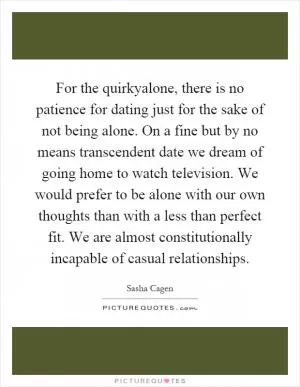 For the quirkyalone, there is no patience for dating just for the sake of not being alone. On a fine but by no means transcendent date we dream of going home to watch television. We would prefer to be alone with our own thoughts than with a less than perfect fit. We are almost constitutionally incapable of casual relationships Picture Quote #1