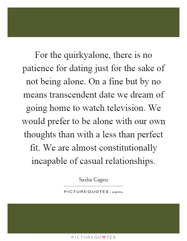 For the quirkyalone, there is no patience for dating just for the sake of not being alone. On a fine but by no means transcendent date we dream of going home to watch television. We would prefer to be alone with our own thoughts than with a less than perfect fit. We are almost constitutionally incapable of casual relationships Picture Quote #1
