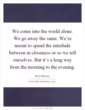 We come into the world alone. We go away the same. We’re meant to spend the interlude between in closeness or so we tell ourselves. But it’s a long way from the morning to the evening Picture Quote #1