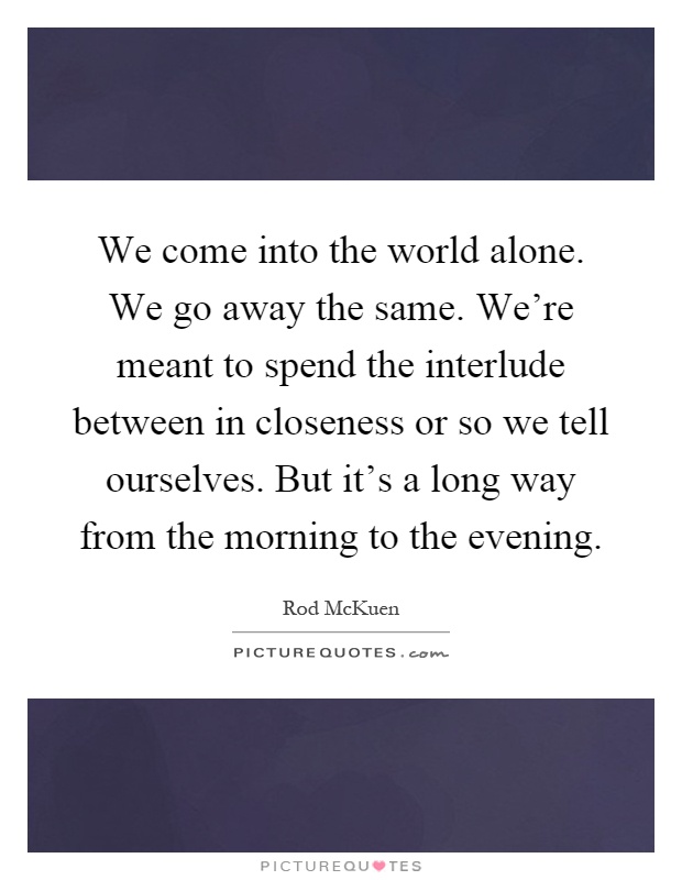 We come into the world alone. We go away the same. We're meant to spend the interlude between in closeness or so we tell ourselves. But it's a long way from the morning to the evening Picture Quote #1