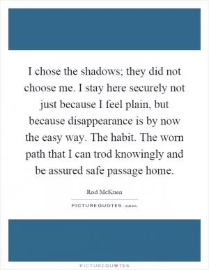 I chose the shadows; they did not choose me. I stay here securely not just because I feel plain, but because disappearance is by now the easy way. The habit. The worn path that I can trod knowingly and be assured safe passage home Picture Quote #1