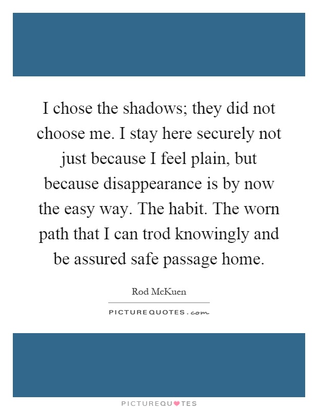 I chose the shadows; they did not choose me. I stay here securely not just because I feel plain, but because disappearance is by now the easy way. The habit. The worn path that I can trod knowingly and be assured safe passage home Picture Quote #1