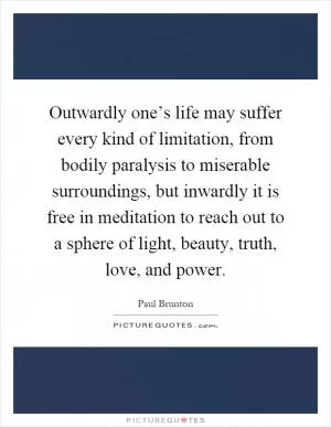 Outwardly one’s life may suffer every kind of limitation, from bodily paralysis to miserable surroundings, but inwardly it is free in meditation to reach out to a sphere of light, beauty, truth, love, and power Picture Quote #1