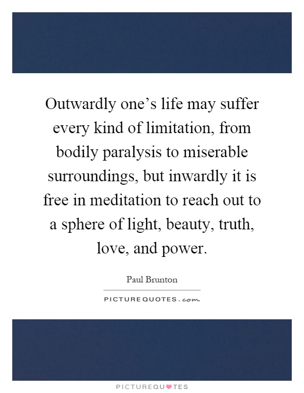 Outwardly one's life may suffer every kind of limitation, from bodily paralysis to miserable surroundings, but inwardly it is free in meditation to reach out to a sphere of light, beauty, truth, love, and power Picture Quote #1