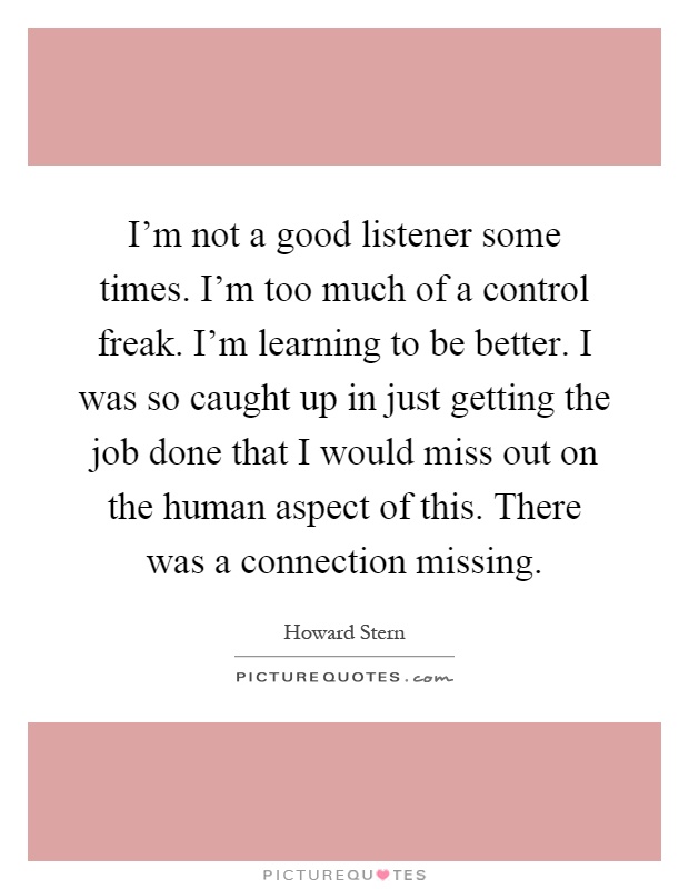 I'm not a good listener some times. I'm too much of a control freak. I'm learning to be better. I was so caught up in just getting the job done that I would miss out on the human aspect of this. There was a connection missing Picture Quote #1
