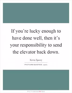 If you’re lucky enough to have done well, then it’s your responsibility to send the elevator back down Picture Quote #1