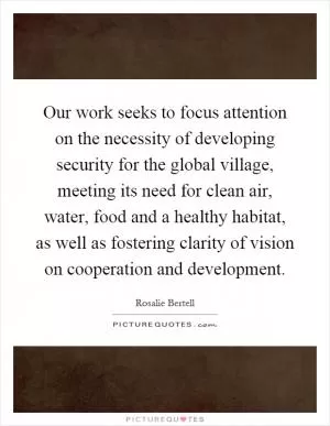 Our work seeks to focus attention on the necessity of developing security for the global village, meeting its need for clean air, water, food and a healthy habitat, as well as fostering clarity of vision on cooperation and development Picture Quote #1