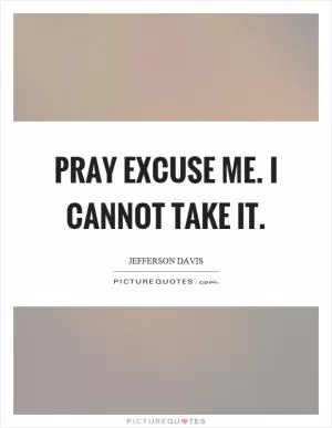Pray excuse me. I cannot take it Picture Quote #1