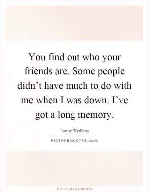 You find out who your friends are. Some people didn’t have much to do with me when I was down. I’ve got a long memory Picture Quote #1