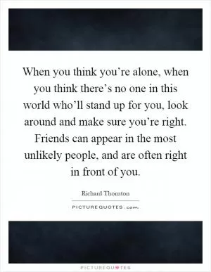 When you think you’re alone, when you think there’s no one in this world who’ll stand up for you, look around and make sure you’re right. Friends can appear in the most unlikely people, and are often right in front of you Picture Quote #1