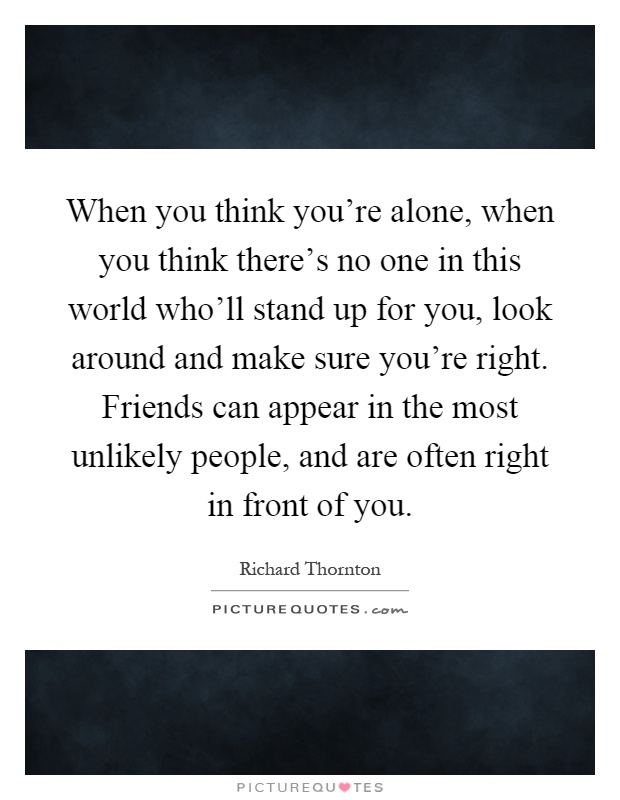 When you think you're alone, when you think there's no one in this world who'll stand up for you, look around and make sure you're right. Friends can appear in the most unlikely people, and are often right in front of you Picture Quote #1