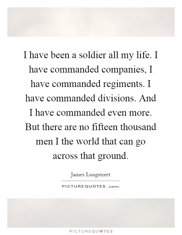 I have been a soldier all my life. I have commanded companies, I have commanded regiments. I have commanded divisions. And I have commanded even more. But there are no fifteen thousand men I the world that can go across that ground Picture Quote #1
