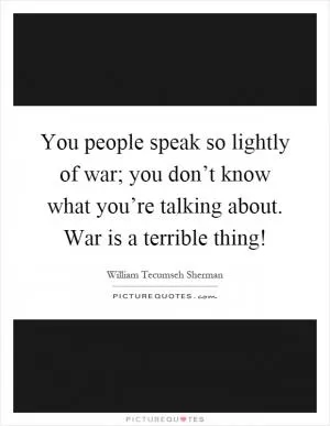 You people speak so lightly of war; you don’t know what you’re talking about. War is a terrible thing! Picture Quote #1