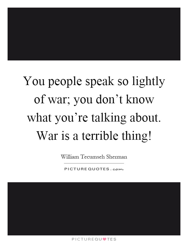 You people speak so lightly of war; you don't know what you're talking about. War is a terrible thing! Picture Quote #1