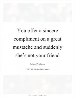 You offer a sincere compliment on a great mustache and suddenly she’s not your friend Picture Quote #1