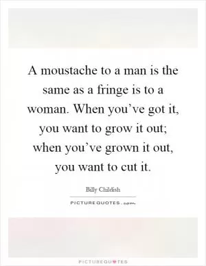 A moustache to a man is the same as a fringe is to a woman. When you’ve got it, you want to grow it out; when you’ve grown it out, you want to cut it Picture Quote #1