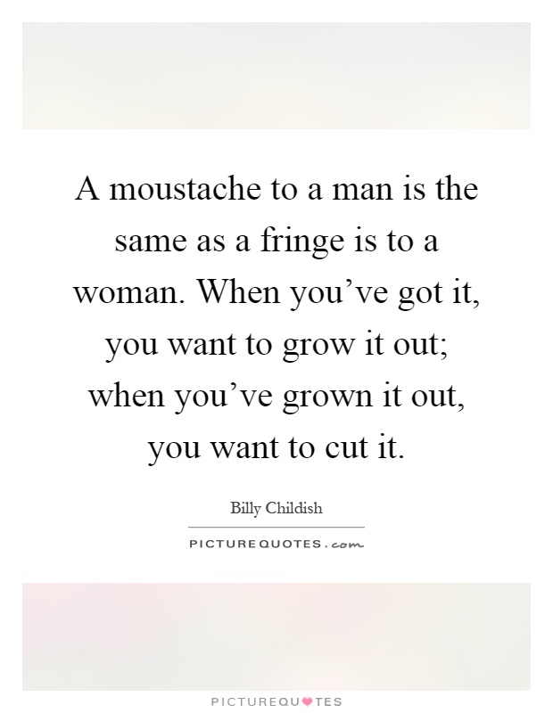 A moustache to a man is the same as a fringe is to a woman. When you've got it, you want to grow it out; when you've grown it out, you want to cut it Picture Quote #1