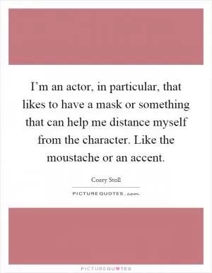 I’m an actor, in particular, that likes to have a mask or something that can help me distance myself from the character. Like the moustache or an accent Picture Quote #1
