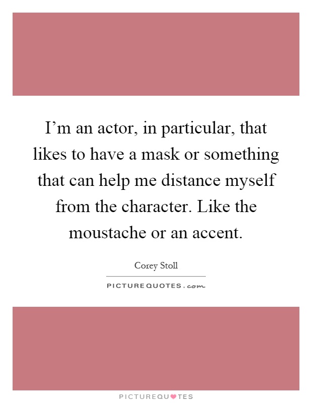I'm an actor, in particular, that likes to have a mask or something that can help me distance myself from the character. Like the moustache or an accent Picture Quote #1