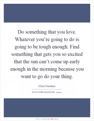 Do something that you love. Whatever you’re going to do is going to be tough enough. Find something that gets you so excited that the sun can’t come up early enough in the morning because you want to go do your thing Picture Quote #1