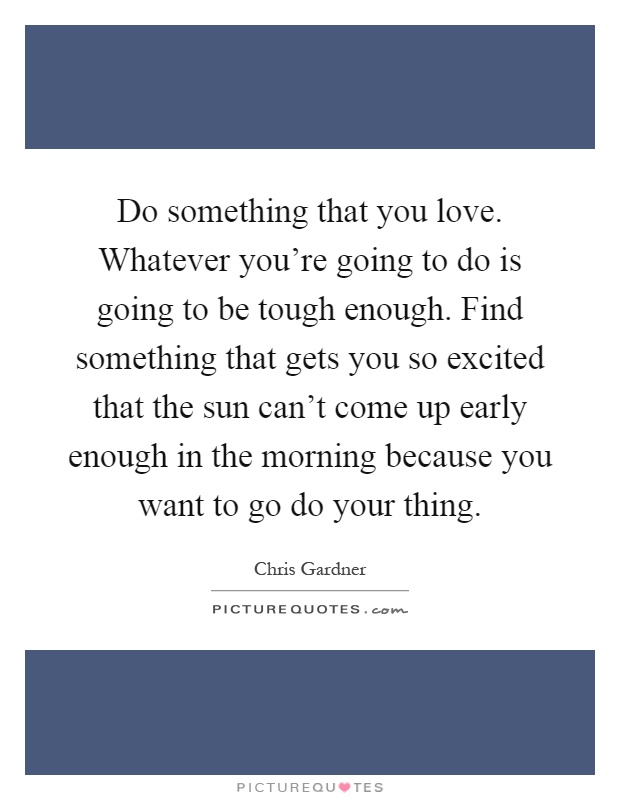 Do something that you love. Whatever you're going to do is going to be tough enough. Find something that gets you so excited that the sun can't come up early enough in the morning because you want to go do your thing Picture Quote #1